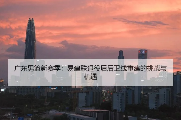 广东男篮新赛季：易建联退役后后卫线重建的挑战与机遇