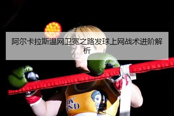阿尔卡拉斯温网卫冕之路发球上网战术进阶解析