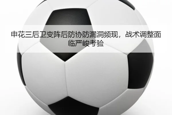 申花三后卫变阵后防协防漏洞频现，战术调整面临严峻考验