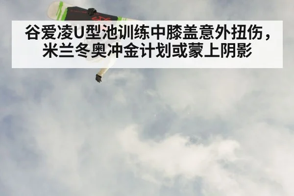 谷爱凌U型池训练中膝盖意外扭伤，米兰冬奥冲金计划或蒙上阴影